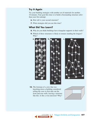 L E S S O N 7 . 2 Polygon Similarity and Congruence 477
Try It Again
Try your building strategies with another set of materials for another
10 minutes. Your goal this time is to build a freestanding structure taller
than your first attempt.
6. How tall is your second structure?
7. What strategies did you use this time?
What Did You Learn?
8. Why do you think buildings have triangular supports in their walls?
9. Which of these structures is likely to remain standing the longest?
Why?
a. b. c.
10. The foreman of a crew that was
knocking down a building considered
telling the crew to first take out the
front and rear walls, leaving a structure
like this. Is this a wise decision? Why?
450-517_07elMSMgr7 1/6/04 7:33 AM Page 477
 