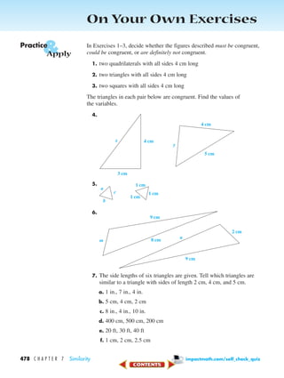 On Your Own Exercises
In Exercises 1–3, decide whether the figures described must be congruent,
could be congruent, or are definitely not congruent.
1. two quadrilaterals with all sides 4 cm long
2. two triangles with all sides 4 cm long
3. two squares with all sides 4 cm long
The triangles in each pair below are congruent. Find the values of
the variables.
4.
5.
6.
7. The side lengths of six triangles are given. Tell which triangles are
similar to a triangle with sides of length 2 cm, 4 cm, and 5 cm.
a. 1 in., 7 in., 4 in.
b. 5 cm, 4 cm, 2 cm
c. 8 in., 4 in., 10 in.
d. 400 cm, 500 cm, 200 cm
e. 20 ft, 30 ft, 40 ft
f. 1 cm, 2 cm, 2.5 cm
8 cm
9 cm
9 cm
2 cm
m
n
a
c
b
1 cm
1 cm
1 cm
4 cm
3 cm
x
5 cm
4 cm
y
&Practice
Apply
478 C H A P T E R 7 Similarity impactmath.com/self_check_quiz
450-517_07elMSMgr7 1/4/04 9:21 AM Page 478
 