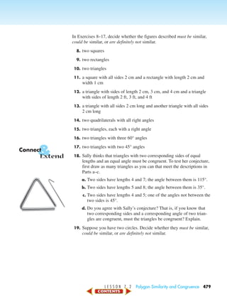 L E S S O N 7 . 2 Polygon Similarity and Congruence 479
In Exercises 8–17, decide whether the figures described must be similar,
could be similar, or are definitely not similar.
8. two squares
9. two rectangles
10. two triangles
11. a square with all sides 2 cm and a rectangle with length 2 cm and
width 1 cm
12. a triangle with sides of length 2 cm, 3 cm, and 4 cm and a triangle
with sides of length 2 ft, 3 ft, and 4 ft
13. a triangle with all sides 2 cm long and another triangle with all sides
2 cm long
14. two quadrilaterals with all right angles
15. two triangles, each with a right angle
16. two triangles with three 60° angles
17. two triangles with two 45° angles
18. Sally thinks that triangles with two corresponding sides of equal
lengths and an equal angle must be congruent. To test her conjecture,
first draw as many triangles as you can that meet the descriptions in
Parts a–c.
a. Two sides have lengths 4 and 7; the angle between them is 115°.
b. Two sides have lengths 5 and 8; the angle between them is 35°.
c. Two sides have lengths 4 and 5; one of the angles not between the
two sides is 45°.
d. Do you agree with Sally’s conjecture? That is, if you know that
two corresponding sides and a corresponding angle of two trian-
gles are congruent, must the triangles be congruent? Explain.
19. Suppose you have two circles. Decide whether they must be similar,
could be similar, or are definitely not similar.
&Connect
Extend
450-517_07elMSMgr7 1/4/04 9:22 AM Page 479
 
