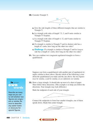 480 C H A P T E R 7 Similarity
20. Consider Triangle T.
a. Give the side lengths of three different triangles that are similar to
Triangle T.
b. Is a triangle with sides of length 7.5, 3, and 9 units similar to
Triangle T? Explain.
c. Is a triangle with sides of length 4, 12, and 8 units similar to
Triangle T? Explain.
d. If a triangle is similar to Triangle T and its shortest side has a
length of s units, how long are the other two sides?
e. Challenge If a triangle is similar to Triangle T and its longest
side has a length of s units, how long are the other two sides?
21. You can combine two congruent equilateral triangles to form a
quadrilateral.
Suppose you form a quadrilateral with another pair of equilateral tri-
angles similar to those above. Decide which of the following is true
about the quadrilateral you make and the one above: the two figures
must be similar, could be similar, or are definitely not similar.
22. Draw a large triangle. It should take up most of a sheet of paper.
Then follow these directions. (The example is to help you follow the
directions. Your triangle may look different.)
Mark the midpoint of each side of your triangle.
Connect the midpoints to form four smaller triangles, one of them
upside down. Shade that center triangle.
2.5
3
1T
Describe as many
ways as you can
to tell whether two
figures are congru-
ent or similar. Be
sure to describe
any easier tests
or shorcuts for
special figures.
own
In y o u r
words
450-517_07elMSMgr7 1/4/04 9:22 AM Page 480
 