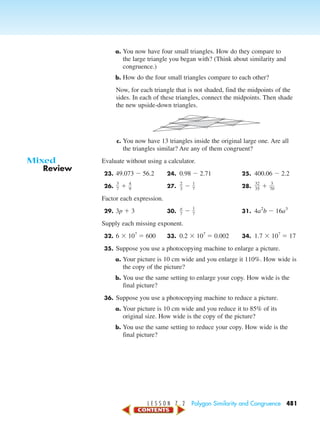 L E S S O N 7 . 2 Polygon Similarity and Congruence 481
a. You now have four small triangles. How do they compare to
the large triangle you began with? (Think about similarity and
congruence.)
b. How do the four small triangles compare to each other?
Now, for each triangle that is not shaded, find the midpoints of the
sides. In each of these triangles, connect the midpoints. Then shade
the new upside-down triangles.
c. You now have 13 triangles inside the original large one. Are all
the triangles similar? Are any of them congruent?
Evaluate without using a calculator.
23. 49.073 Ϫ 56.2 24. 0.98 Ϫ 2.71 25. 400.06 Ϫ 2.2
26. ᎏ
3
7
ᎏ ϩ ᎏ
4
9
ᎏ 27. ᎏ
2
3
ᎏ Ϫ ᎏ
1
7
ᎏ 28. ᎏ
3
3
2
5
ᎏ ϩ ᎏ
7
3
0
ᎏ
Factor each expression.
29. 3p ϩ 3 30. ᎏ
a
7
ᎏ Ϫ ᎏ
1
7
ᎏ 31. 4a2
b Ϫ 16a3
Supply each missing exponent.
32. 6 ϫ 10?
ϭ 600 33. 0.2 ϫ 10?
ϭ 0.002 34. 1.7 ϫ 10?
ϭ 17
35. Suppose you use a photocopying machine to enlarge a picture.
a. Your picture is 10 cm wide and you enlarge it 110%. How wide is
the copy of the picture?
b. You use the same setting to enlarge your copy. How wide is the
final picture?
36. Suppose you use a photocopying machine to reduce a picture.
a. Your picture is 10 cm wide and you reduce it to 85% of its
original size. How wide is the copy of the picture?
b. You use the same setting to reduce your copy. How wide is the
final picture?
Review
Mixed
450-517_07elMSMgr7 1/4/04 9:22 AM Page 481
 
