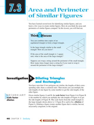 Investigation
&
482 C H A P T E R 7 Similarity
You have learned several tests for identifying similar figures, and you
know a few ways to create similar figures. How do you think the areas and
perimeters of similar figures compare? In this lesson, you will find out.
Think Discuss
You can combine nine copies of an
equilateral triangle to form a larger triangle.
Is the large triangle similar to the small
triangle? How do you know?
If the area of the small triangle is 1 square
unit, what is the area of the large triangle?
Suppose you wrap a string around the perimeter of the small triangle.
How many times longer must a string be if you want to wrap it
around the perimeter of the large triangle?
11 Dilating Triangles
and Rectangles
You have seen that if two polygons are similar, the lengths of their corre-
sponding sides share a common ratio. That means you can multiply the
side lengths of one figure by some number to get the side lengths of the
other figure.
Given similar figures A and B, the scale factor from Figure A to Figure B
is the number by which you multiply the side lengths of Figure A to get
the side lengths of Figure B. The scale factor from the small triangle to
the large triangle shown above is 3. Figure B is said to be a dilation of
Figure A. Dilating a figure creates another figure that is similar, but not
necessarily congruent, to the original.
Area and Perimeter
of Similar Figures
V O C A B U L A R Y
scale factor
dilation
450-517_07elMSMgr7 6/7/04 5:07 PM Page 482
 