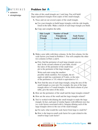 L E S S O N 7 . 3 Area and Perimeter of Similar Figures 483
Problem Set A
The sides of this small triangle are 1 unit long. You will build
larger equilateral triangles from copies of this small triangle.
1. Trace and cut out several copies of the small triangle.
a. Use your triangles to build larger triangles with the side lengths
listed in the table. Make a sketch of each large triangle you build.
b. Copy and complete the table.
Side Length Number of Small
of Large Triangles in Scale Factor
Triangle Large Triangle (small to large)
1
2
3
4
2. Make a new table with three columns. In the first column, list the
scale factors you found in Problem 1. You will complete the other
two columns in Parts a and b.
a. First, find the perimeter of each large triangle you cre-
ated. In the second column of your table, record
the ratios of the perimeter of the small trian-
gle to the perimeter of the large triangle.
Write each ratio using the smallest
possible whole numbers. For example, the tri-
angle at right has a perimeter of 9 units, so the ratio
of the perimeters is 3:9, which is equivalent to 1:3.
b. Now find the area of each large triangle, using the area of the
small triangle as your unit. For example, the area of the large
triangle above is 9 small triangles. In the third column of your
table, give the ratios of the areas.
3. How are the perimeters of the small and the large triangles related?
4. How are the areas of the small and the large triangles related?
5. You’ve worked with dilating the small triangle to make the large
triangle. In fact, each pair of similar figures with different sizes has
two scale factors associated with it. Imagine dilating each of the
large triangles down to the size of the small triangle.
a. For each, what would the scale factor from large to small be?
b. How is the large-to-small scale factor for a pair related to the
small-to-large scale factor?
M A T E R I A L S
• scissors
• straightedge
450-517_07elMSMgr7 6/7/04 5:08 PM Page 483
 