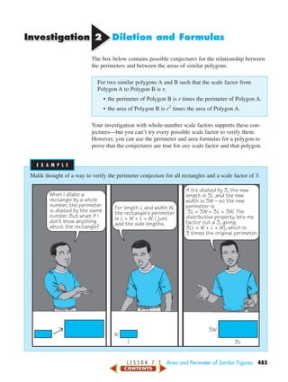 Investigation 22 Dilation and Formulas
The box below contains possible conjectures for the relationship between
the perimeters and between the areas of similar polygons.
For two similar polygons A and B such that the scale factor from
Polygon A to Polygon B is r,
• the perimeter of Polygon B is r times the perimeter of Polygon A.
• the area of Polygon B is r2
times the area of Polygon A.
Your investigation with whole-number scale factors supports these con-
jectures—but you can’t try every possible scale factor to verify them.
However, you can use the perimeter and area formulas for a polygon to
prove that the conjectures are true for any scale factor and that polygon.
Malik thought of a way to verify the perimeter conjecture for all rectangles and a scale factor of 3.
When I dilate a
rectangle by a whole
number, the perimeter
is dilated by the same
number. But what if I
don't know anything
about the rectangle?
For length L and width W,
the rectangle's perimeter
is L + W + L + W. I just
add the side lengths.
If it's dilated by 3, the new
length is 3L and the new
width is 3W – so the new
perimeter is
3L + 3W + 3L + 3W. The
distributive property lets me
factor out a 3, giving
3(L + W + L + W), which is
3 times the original perimeter.
W
L
3W
3L
E X A M P L EE X A M P L E
L E S S O N 7 . 3 Area and Perimeter of Similar Figures 485
450-517_07elMSMgr7 6/7/04 5:11 PM Page 485
 