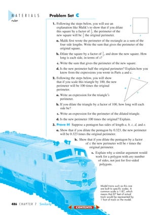 Problem Set C
1. Following the steps below, you will use an
explanation like Malik’s to show that if you dilate
this square by a factor of ᎏ
1
2
ᎏ, the perimeter of the
new square will be ᎏ
1
2
ᎏ the original perimeter.
a. Malik first wrote the perimeter of the rectangle as a sum of the
four side lengths. Write the sum that gives the perimeter of the
original square.
b. Dilate the square by a factor of ᎏ
1
2
ᎏ, and draw the new square. How
long is each side, in terms of s?
c. Write the sum that gives the perimeter of the new square.
d. Is the new perimeter half the original perimeter? Explain how you
know from the expressions you wrote in Parts a and c.
2. Following the steps below, you will show
that if you scale this triangle by 100, the new
perimeter will be 100 times the original
perimeter.
a. Write an expression for the triangle’s
perimeter.
b. If you dilate the triangle by a factor of 100, how long will each
side be?
c. Write an expression for the perimeter of the dilated triangle.
d. Is the new perimeter 100 times the original? Explain.
3. Prove It! Suppose a pentagon has sides of length a, b, c, d, and e.
a. Show that if you dilate the pentagon by 0.323, the new perimeter
will be 0.323 times the original perimeter.
b. Show that if you dilate the pentagon by a factor
of r, the new perimeter will be r times the
original perimeter.
c. Explain why a similar argument would
work for a polygon with any number
of sides, not just for five-sided
polygons.
b
c
a
s
s
M A T E R I A L S
ruler
Model trains such as this one
are built to specific scales. A
common scale is 1:87, which
means that 87 feet of actual
track would be represented by
1 foot of track on the model.
486 C H A P T E R 7 Similarity
450-517_07elMSMgr7 6/7/04 5:12 PM Page 486
 