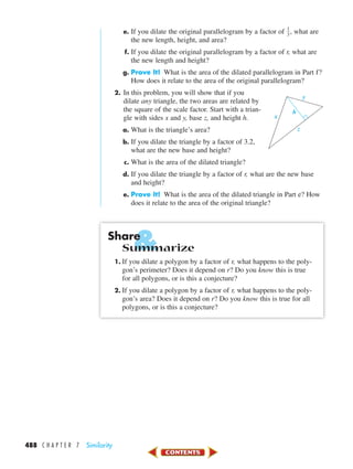 &
488 C H A P T E R 7 Similarity
e. If you dilate the original parallelogram by a factor of ᎏ
1
3
ᎏ, what are
the new length, height, and area?
f. If you dilate the original parallelogram by a factor of r, what are
the new length and height?
g. Prove It! What is the area of the dilated parallelogram in Part f?
How does it relate to the area of the original parallelogram?
2. In this problem, you will show that if you
dilate any triangle, the two areas are related by
the square of the scale factor. Start with a trian-
gle with sides x and y, base z, and height h.
a. What is the triangle’s area?
b. If you dilate the triangle by a factor of 3.2,
what are the new base and height?
c. What is the area of the dilated triangle?
d. If you dilate the triangle by a factor of r, what are the new base
and height?
e. Prove It! What is the area of the dilated triangle in Part e? How
does it relate to the area of the original triangle?
Share
Summarize
1. If you dilate a polygon by a factor of r, what happens to the poly-
gon’s perimeter? Does it depend on r? Do you know this is true
for all polygons, or is this a conjecture?
2. If you dilate a polygon by a factor of r, what happens to the poly-
gon’s area? Does it depend on r? Do you know this is true for all
polygons, or is this a conjecture?
z
x
h
y
450-517_07elMSMgr7 6/7/04 5:13 PM Page 488
 