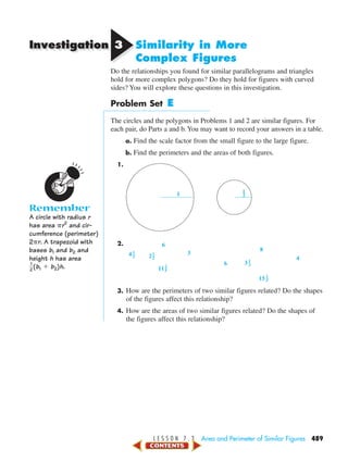 Investigation
L E S S O N 7 . 3 Area and Perimeter of Similar Figures 489
33 Similarity in More
Complex Figures
Do the relationships you found for similar parallelograms and triangles
hold for more complex polygons? Do they hold for figures with curved
sides? You will explore these questions in this investigation.
Problem Set E
The circles and the polygons in Problems 1 and 2 are similar figures. For
each pair, do Parts a and b. You may want to record your answers in a table.
a. Find the scale factor from the small figure to the large figure.
b. Find the perimeters and the areas of both figures.
1.
2.
3. How are the perimeters of two similar figures related? Do the shapes
of the figures affect this relationship?
4. How are the areas of two similar figures related? Do the shapes of
the figures affect this relationship?
15
11
8
6
4
6
4 3
3
2
2
5
1
3
1
5
1
2
1
2
1
1
2
Remember
A circle with radius r
has area ␲r2
and cir-
cumference (perimeter)
2␲r. A trapezoid with
bases b1 and b2 and
height h has area
ᎏ
2
1
ᎏ(b1 ϩ b2)h.
450-517_07elMSMgr7 1/4/04 9:26 AM Page 489
 