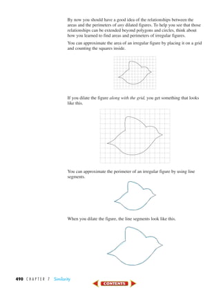 490 C H A P T E R 7 Similarity
By now you should have a good idea of the relationships between the
areas and the perimeters of any dilated figures. To help you see that those
relationships can be extended beyond polygons and circles, think about
how you learned to find areas and perimeters of irregular figures.
You can approximate the area of an irregular figure by placing it on a grid
and counting the squares inside.
If you dilate the figure along with the grid, you get something that looks
like this.
You can approximate the perimeter of an irregular figure by using line
segments.
When you dilate the figure, the line segments look like this.
450-517_07elMSMgr7 6/7/04 5:16 PM Page 490
 