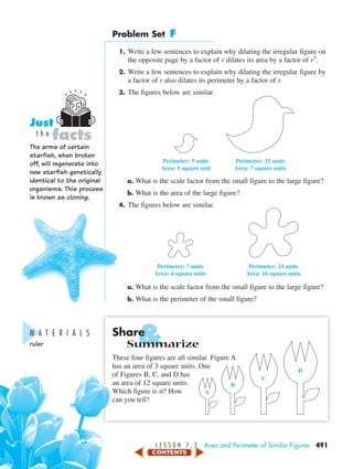 &
L E S S O N 7 . 3 Area and Perimeter of Similar Figures 491
Problem Set F
1. Write a few sentences to explain why dilating the irregular figure on
the opposite page by a factor of r dilates its area by a factor of r2
.
2. Write a few sentences to explain why dilating the irregular figure by
a factor of r also dilates its perimeter by a factor of r.
3. The figures below are similar.
a. What is the scale factor from the small figure to the large figure?
b. What is the area of the large figure?
4. The figures below are similar.
a. What is the scale factor from the small figure to the large figure?
b. What is the perimeter of the small figure?
Share
Summarize
These four figures are all similar. Figure A
has an area of 3 square units. One
of Figures B, C, and D has
an area of 12 square units.
Which figure is it? How
can you tell?
Perimeter: ? units
Area: 4 square units
Perimeter: 24 units
Area: 16 square units
Perimeter: 5 units
Area: 1 square unit
Perimeter: 15 units
Area: ? square units
A
B
C
D
M A T E R I A L S
ruler
The arms of certain
starfish, when broken
off, will regenerate into
new starfish genetically
identical to the original
organisms. This process
is known as cloning.
facts
Just
t h e
450-517_07elMSMgr7 6/7/04 5:16 PM Page 491
 
