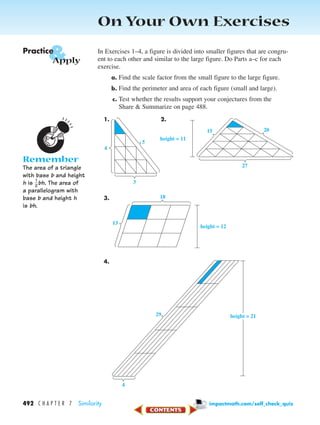 On Your Own Exercises
In Exercises 1–4, a figure is divided into smaller figures that are congru-
ent to each other and similar to the large figure. Do Parts a–c for each
exercise.
a. Find the scale factor from the small figure to the large figure.
b. Find the perimeter and area of each figure (small and large).
c. Test whether the results support your conjectures from the
Share & Summarize on page 488.
1. 2.
3.
4.
height = 2129
4
height = 12
13
18
height = 11
27
2015
5
3
4
&Practice
Apply
Remember
The area of a triangle
with base b and height
h is ᎏ
2
1
ᎏbh. The area of
a parallelogram with
base b and height h
is bh.
492 C H A P T E R 7 Similarity impactmath.com/self_check_quiz
450-517_07elMSMgr7 1/4/04 9:27 AM Page 492
 