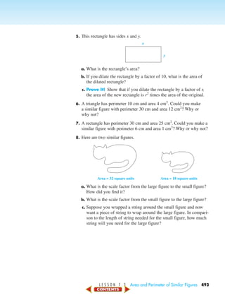 L E S S O N 7 . 3 Area and Perimeter of Similar Figures 493
5. This rectangle has sides x and y.
a. What is the rectangle’s area?
b. If you dilate the rectangle by a factor of 10, what is the area of
the dilated rectangle?
c. Prove It! Show that if you dilate the rectangle by a factor of r,
the area of the new rectangle is r2
times the area of the original.
6. A triangle has perimeter 10 cm and area 4 cm2
. Could you make
a similar figure with perimeter 30 cm and area 12 cm2
? Why or
why not?
7. A rectangle has perimeter 30 cm and area 25 cm2
. Could you make a
similar figure with perimeter 6 cm and area 1 cm2
? Why or why not?
8. Here are two similar figures.
a. What is the scale factor from the large figure to the small figure?
How did you find it?
b. What is the scale factor from the small figure to the large figure?
c. Suppose you wrapped a string around the small figure and now
want a piece of string to wrap around the large figure. In compari-
son to the length of string needed for the small figure, how much
string will you need for the large figure?
Area = 32 square units Area = 18 square units
x
y
450-517_07elMSMgr7 6/7/04 5:17 PM Page 493
 
