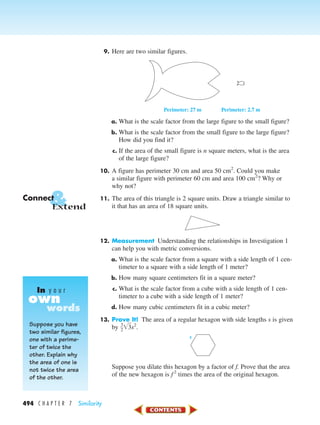 494 C H A P T E R 7 Similarity
9. Here are two similar figures.
a. What is the scale factor from the large figure to the small figure?
b. What is the scale factor from the small figure to the large figure?
How did you find it?
c. If the area of the small figure is n square meters, what is the area
of the large figure?
10. A figure has perimeter 30 cm and area 50 cm2
. Could you make
a similar figure with perimeter 60 cm and area 100 cm2
? Why or
why not?
11. The area of this triangle is 2 square units. Draw a triangle similar to
it that has an area of 18 square units.
12. Measurement Understanding the relationships in Investigation 1
can help you with metric conversions.
a. What is the scale factor from a square with a side length of 1 cen-
timeter to a square with a side length of 1 meter?
b. How many square centimeters fit in a square meter?
c. What is the scale factor from a cube with a side length of 1 cen-
timeter to a cube with a side length of 1 meter?
d. How many cubic centimeters fit in a cubic meter?
13. Prove It! The area of a regular hexagon with side lengths s is given
by ᎏ
3
2
ᎏ͙3ෆs2
.
Suppose you dilate this hexagon by a factor of f. Prove that the area
of the new hexagon is f2
times the area of the original hexagon.
s
Perimeter: 27 m Perimeter: 2.7 m
&Connect
Extend
Suppose you have
two similar figures,
one with a perime-
ter of twice the
other. Explain why
the area of one is
not twice the area
of the other.
own
In y o u r
words
450-517_07elMSMgr7 6/7/04 5:17 PM Page 494
 