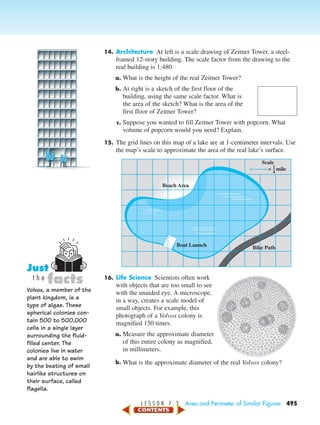 L E S S O N 7 . 3 Area and Perimeter of Similar Figures 495
14. Architecture At left is a scale drawing of Zeitner Tower, a steel-
framed 12-story building. The scale factor from the drawing to the
real building is 1:480.
a. What is the height of the real Zeitner Tower?
b. At right is a sketch of the first floor of the
building, using the same scale factor. What is
the area of the sketch? What is the area of the
first floor of Zeitner Tower?
c. Suppose you wanted to fill Zeitner Tower with popcorn. What
volume of popcorn would you need? Explain.
15. The grid lines on this map of a lake are at 1-centimeter intervals. Use
the map’s scale to approximate the area of the real lake’s surface.
16. Life Science Scientists often work
with objects that are too small to see
with the unaided eye. A microscope,
in a way, creates a scale model of
small objects. For example, this
photograph of a Volvox colony is
magnified 150 times.
a. Measure the approximate diameter
of this entire colony as magnified,
in millimeters.
b. What is the approximate diameter of the real Volvox colony?
Beach Area
Bike PathBoat Launch
Scale
= mile1–
4
Volvox, a member of the
plant kingdom, is a
type of algae. These
spherical colonies con-
tain 500 to 500,000
cells in a single layer
surrounding the fluid-
filled center. The
colonies live in water
and are able to swim
by the beating of small
hairlike structures on
their surface, called
flagella.
facts
Just
t h e
450-517_07elMSMgr7 6/7/04 5:18 PM Page 495
 