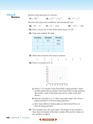 496 C H A P T E R 7 Similarity
Rewrite each expression as a fraction.
17. (Ϫ10)
–5
18. (Ϫ4)
Ϫ2
ؒ (Ϫ4)
Ϫ2
19. 3
Ϫ6
Ϭ 3
Ϫ2
Rewrite each expression as addition, and calculate the sum.
20. Ϫ10 Ϫ Ϫ9 21. 1.5 Ϫ Ϫ0.14 22. Ϫ3.33 Ϫ Ϫ1.68
23. Draw a factor tree to find all the prime factors of 128.
24. Copy and complete the table.
Fraction Decimal Percent
ᎏ
1
2
ᎏ 0.5 50%
85%
ᎏ
4
5
ᎏ
1
25. Order these fractions from least to greatest.
ᎏ
1
2
ᎏ Ϫᎏ
1
2
ᎏ ᎏ
1
8
ᎏ ᎏ
1
4
ᎏ Ϫᎏ
1
3
ᎏ ᎏ
1
9
ᎏ Ϫᎏ
1
7
ᎏ
26. Point A is located at (5, 2).
a. Point (3, 1) is located 3 units from Point A along grid lines. Name
all other points that are located 3 units from Point A along grid lines.
(Be careful—some of the points may not be visible on the grid
shown.)
b. Point B is located at (3, 5). How many units long is the shortest
path from Point A to Point B along grid lines?
c. How many different shortest paths are there from Point A to
Point B along grid lines?
27. Two cylinders have the same radius. The height of one cylinder is
three times the height of the other cylinder. How do the volumes of
the cylinders compare?
7
6
5
4
3
2
1
10 2 3 4 5 6 7 8
A
Review
Mixed
450-517_07elMSMgr7 1/6/04 7:34 AM Page 496
 