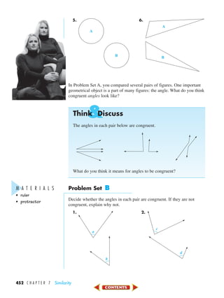 &
452 C H A P T E R 7 Similarity
5. 6.
In Problem Set A, you compared several pairs of figures. One important
geometrical object is a part of many figures: the angle. What do you think
congruent angles look like?
Think Discuss
The angles in each pair below are congruent.
What do you think it means for angles to be congruent?
Problem Set B
Decide whether the angles in each pair are congruent. If they are not
congruent, explain why not.
1. 2.
c
d
a
b
A
B
A
B
M A T E R I A L S
• ruler
• protractor
450-517_07elMSMgr7 1/4/04 9:13 AM Page 452
 