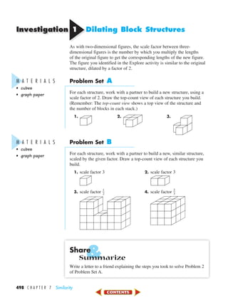&
Investigation
498 C H A P T E R 7 Similarity
11 Dilating Block Structures
As with two-dimensional figures, the scale factor between three-
dimensional figures is the number by which you multiply the lengths
of the original figure to get the corresponding lengths of the new figure.
The figure you identified in the Explore activity is similar to the original
structure, dilated by a factor of 2.
Problem Set A
For each structure, work with a partner to build a new structure, using a
scale factor of 2. Draw the top-count view of each structure you build.
(Remember: The top-count view shows a top view of the structure and
the number of blocks in each stack.)
1. 2. 3.
Problem Set B
For each structure, work with a partner to build a new, similar structure,
scaled by the given factor. Draw a top-count view of each structure you
build.
1. scale factor 3 2. scale factor 3
3. scale factor ᎏ
1
2
ᎏ 4. scale factor ᎏ
2
3
ᎏ
Share
Summarize
Write a letter to a friend explaining the steps you took to solve Problem 2
of Problem Set A.
M A T E R I A L S
• cubes
• graph paper
M A T E R I A L S
• cubes
• graph paper
450-517_07elMSMgr7 6/7/04 5:19 PM Page 498
 