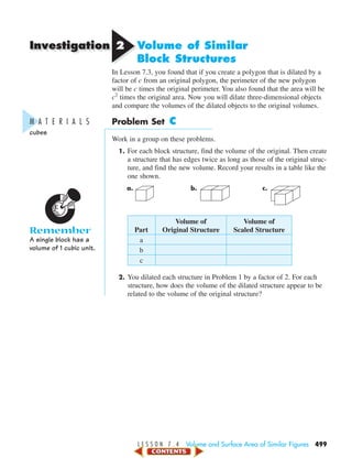 Investigation
L E S S O N 7 . 4 Volume and Surface Area of Similar Figures 499
22 Volume of Similar
Block Structures
In Lesson 7.3, you found that if you create a polygon that is dilated by a
factor of c from an original polygon, the perimeter of the new polygon
will be c times the original perimeter. You also found that the area will be
c2
times the original area. Now you will dilate three-dimensional objects
and compare the volumes of the dilated objects to the original volumes.
Problem Set C
Work in a group on these problems.
1. For each block structure, find the volume of the original. Then create
a structure that has edges twice as long as those of the original struc-
ture, and find the new volume. Record your results in a table like the
one shown.
a. b. c.
Volume of Volume of
Part Original Structure Scaled Structure
a
b
c
2. You dilated each structure in Problem 1 by a factor of 2. For each
structure, how does the volume of the dilated structure appear to be
related to the volume of the original structure?
M A T E R I A L S
cubes
Remember
A single block has a
volume of 1 cubic unit.
450-517_07elMSMgr7 6/7/04 5:19 PM Page 499
 
