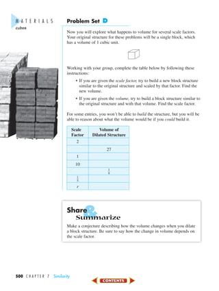 &
500 C H A P T E R 7 Similarity
Problem Set D
Now you will explore what happens to volume for several scale factors.
Your original structure for these problems will be a single block, which
has a volume of 1 cubic unit.
Working with your group, complete the table below by following these
instructions:
• If you are given the scale factor, try to build a new block structure
similar to the original structure and scaled by that factor. Find the
new volume.
• If you are given the volume, try to build a block structure similar to
the original structure and with that volume. Find the scale factor.
For some entries, you won’t be able to build the structure, but you will be
able to reason about what the volume would be if you could build it.
Scale Volume of
Factor Dilated Structure
2
27
1
10
ᎏ
1
8
ᎏ
ᎏ
1
5
ᎏ
r
Share
Summarize
Make a conjecture describing how the volume changes when you dilate
a block structure. Be sure to say how the change in volume depends on
the scale factor.
M A T E R I A L S
cubes
450-517_07elMSMgr7 6/7/04 5:20 PM Page 500
 