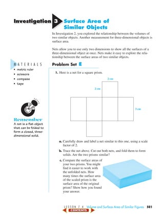 Investigation
L E S S O N 7 . 4 Volume and Surface Area of Similar Figures 501
M A T E R I A L S
• metric ruler
• scissors
• compass
• tape
Remember
A net is a flat object
that can be folded to
form a closed, three-
dimensional solid.
33 Surface Area of
Similar Objects
In Investigation 2, you explored the relationship between the volumes of
two similar objects. Another measurement for three-dimensional objects is
surface area.
Nets allow you to use only two dimensions to show all the surfaces of a
three-dimensional object at once. Nets make it easy to explore the rela-
tionship between the surface areas of two similar objects.
Problem Set E
1. Here is a net for a square prism.
a. Carefully draw and label a net similar to this one, using a scale
factor of 2.
b. Trace the net above. Cut out both nets, and fold them to form
solids. Are the two prisms similar?
c. Compare the surface areas of
your two prisms. You might
find it easier to work with
the unfolded nets. How
many times the surface area
of the scaled prism is the
surface area of the original
prism? Show how you found
your answer.
2 cm
2 cm
3 cm
450-517_07elMSMgr7 1/4/04 9:29 AM Page 501
 