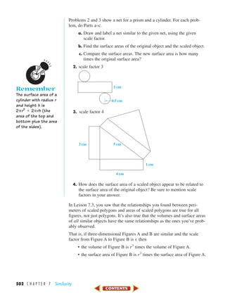 502 C H A P T E R 7 Similarity
Problems 2 and 3 show a net for a prism and a cylinder. For each prob-
lem, do Parts a–c.
a. Draw and label a net similar to the given net, using the given
scale factor.
b. Find the surface areas of the original object and the scaled object.
c. Compare the surface areas. The new surface area is how many
times the original surface area?
2. scale factor 3
3. scale factor 4
4. How does the surface area of a scaled object appear to be related to
the surface area of the original object? Be sure to mention scale
factors in your answer.
In Lesson 7.3, you saw that the relationships you found between peri-
meters of scaled polygons and areas of scaled polygons are true for all
figures, not just polygons. It’s also true that the volumes and surface areas
of all similar objects have the same relationships as the ones you’ve prob-
ably observed.
That is, if three-dimensional Figures A and B are similar and the scale
factor from Figure A to Figure B is r, then
• the volume of Figure B is r3
times the volume of Figure A.
• the surface area of Figure B is r2
times the surface area of Figure A.
5 cm
1 cm
3 cm
4 cm
0.5 cm
1 cm
Remember
The surface area of a
cylinder with radius r
and height h is
2␲r2
ϩ 2␲rh (the
area of the top and
bottom plus the area
of the sides).
450-517_07elMSMgr7 1/4/04 9:30 AM Page 502
 