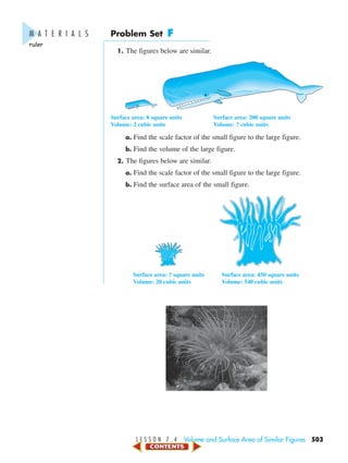 L E S S O N 7 . 4 Volume and Surface Area of Similar Figures 503
Problem Set F
1. The figures below are similar.
Surface area: 8 square units Surface area: 200 square units
Volume: 2 cubic units Volume: ? cubic units
a. Find the scale factor of the small figure to the large figure.
b. Find the volume of the large figure.
2. The figures below are similar.
a. Find the scale factor of the small figure to the large figure.
b. Find the surface area of the small figure.
Surface area: ? square units Surface area: 450 square units
Volume: 20 cubic units Volume: 540 cubic units
M A T E R I A L S
ruler
450-517_07elMSMgr7 1/6/04 8:42 AM Page 503
 