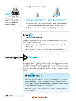 &
Investigation
&
504 C H A P T E R 7 Similarity
3. The figures below are similar.
Surface area (hull): 40 square units Surface area (hull): ? square units
Volume (hull): 10 cubic units Volume (hull): ? cubic units
a. The small boat’s hull is half the length of the large boat’s hull.
Find the scale factor of the small figure to the large figure.
b. Find the surface area and volume of the large boat’s hull.
Share
Summarize
Suppose Figures A and B are similar figures such that the scale factor
from Figure A to Figure B is n.
1. If the surface area of Figure A is s, what is the surface area of
Figure B?
2. If the volume of Figure A is v, what is the volume of Figure B?
44 Giants
In Jonathan Swift’s 1726 book Gulliver’s Travels, Gulliver visits a place
called Brobdingnag. There he meets people who are 12 times his size in
every dimension. Could the Brobdingnagians really have existed? If the
body of a giant were similar to ours, would it be able to support its own
weight?
Think Discuss
In Chapter 2, you used blocks to model human beings so you could
think about people’s surface areas more easily. If you use a single
block to model Gulliver, how many blocks would you need to model
a giant 12 times the size in every dimension?
If Gulliver weighed 175 lb, how much would the giant weigh (based
on his volume)?
The hull is the main
body of a boat, not
including the masts,
sails, or rigging.
facts
Just
t h e
450-517_07elMSMgr7 1/6/04 7:35 AM Page 504
 