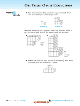 On Your Own Exercises
1. Bryn dilated Structure A by some factor to get Structure B. What
scale factor did Bryn use? How do you know?
Determine whether the block structures in each pair below are similar. If
they are, find the scale factor. If they aren’t, explain how you know.
2. 3.
4. Suppose you dilate this block structure by a factor of ᎏ
1
2
ᎏ. What would
the volume of the new structure be? Explain.
Structure A Structure B
&Practice
Apply
506 C H A P T E R 7 Similarity impactmath.com/self_check_quiz
450-517_07elMSMgr7 6/7/04 5:23 PM Page 506
 