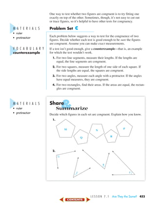 &
L E S S O N 7 . 1 Are They the Same? 453
One way to test whether two figures are congruent is to try fitting one
exactly on top of the other. Sometimes, though, it’s not easy to cut out
or trace figures, so it’s helpful to have other tests for congruency.
Problem Set C
Each problem below suggests a way to test for the congruence of two
figures. Decide whether each test is good enough to be sure the figures
are congruent. Assume you can make exact measurements.
If a test isn’t good enough, give a counterexample—that is, an example
for which the test wouldn’t work.
1. For two line segments, measure their lengths. If the lengths are
equal, the line segments are congruent.
2. For two squares, measure the length of one side of each square. If
the side lengths are equal, the squares are congruent.
3. For two angles, measure each angle with a protractor. If the angles
have equal measures, they are congruent.
4. For two rectangles, find their areas. If the areas are equal, the rectan-
gles are congruent.
Share
Summarize
Decide which figures in each set are congruent. Explain how you know.
1.
2.
i
j
k
l
M N
P
RQ
M A T E R I A L S
• ruler
• protractor
V O C A B U L A R Y
counterexample
M A T E R I A L S
• ruler
• protractor
450-517_07elMSMgr7 1/4/04 9:13 AM Page 453
 