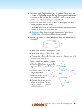 L E S S O N 7 . 4 Volume and Surface Area of Similar Figures 507
5. Using cardboard, Enrique made a box 30 cm long, 30 cm wide, and
12 cm deep. The box has no top. Enrique then wanted to make a new
box, similar to the first one, that would hold exactly twice as much.
a. What is the volume of Enrique’s original box?
b. If its sides were twice as long as those of the original box, how
much would the new box hold?
c. Would the sides of the new box that holds twice as much be twice
as long as the sides of the original box?
d. Challenge Find the approximate dimensions of a box that is
similar to the original box and holds twice as much.
6. Suppose you dilated a cylinder with height 3 cm and radius 6 cm by
a factor of ᎏ
1
3
ᎏ.
a. What is the volume of the original cylinder?
b. What is the volume of the scaled cylinder?
c. Compare the volumes. Tell how the change in volume seems to be
related to the scale factor.
7. This is a sketch of a net for a pyramid.
a. Sketch and label a net for a similar
pyramid, dilated by a scale factor
of ᎏ
1
2
ᎏ.
b. Find the surface area of the
original pyramid.
c. Find the surface area of
the dilated pyramid.
d. Compare the surface areas by
filling in the blank: The new
surface area is ____ times the
original surface area.
3 cm
6 cm
13 cm
13 cm
13 cm
13 cm
10 cm
10 cm
12 cm
450-517_07elMSMgr7 6/7/04 5:23 PM Page 507
 