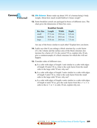 L E S S O N 7 . 4 Volume and Surface Area of Similar Figures 509
12. Life Science Bones make up about 14% of a human being’s body
weight. About how much would Gulliver’s bones weigh?
13. Some breakfast cereals are packaged in boxes of different sizes. The
chart gives the dimensions of three box sizes.
Breakfast Cereals
Box Size Length Width Depth
small 27.2 cm 19.0 cm 6.0 cm
medium 30.5 cm 20.8 cm 7.0 cm
large 33.8 cm 24.0 cm 7.5 cm
Are any of the boxes similar to each other? Explain how you know.
14. Latifa says that if you enlarge a block structure by a scale factor
of 2, the volume and the surface area of the block structure also
increase by a factor of 2. Is she correct? If so, explain why. If not,
give a counterexample of a block structure for which this will not
happen.
15. Consider cubes of different sizes.
a. Is a cube with edges of length 1 unit similar to a cube with edges
of length 10 units? If so, what is the scale factor from the small
cube to the large cube? If not, why not?
b. Is a cube with edges of length 3 units similar to a cube with edges
of length 5 units? If so, what is the scale factor from the small
cube to the large cube? If not, why not?
c. Is a cube with edges of length n units similar to a cube with edges
of length m units? If so, give the scale factor from the n ϫ n ϫ n
cube to the m ϫ m ϫ m cube. If not, explain why not.
&Connect
Extend
450-517_07elMSMgr7 1/4/04 9:31 AM Page 509
 