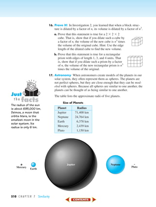 510 C H A P T E R 7 Similarity
16. Prove It! In Investigation 2, you learned that when a block struc-
ture is dilated by a factor of n, its volume is dilated by a factor of n3
.
a. Prove that this statement is true for a 2 ϫ 2 ϫ 2
cube. That is, show that if you dilate such a cube by
a factor of n, the volume of the new cube is n3
times
the volume of the original cube. Hint: Use the edge
length of the dilated cube to find the new volume.
b. Prove that this statement is true for a rectangular
prism with edges of length 1, 3, and 4 units. That
is, show that if you dilate such a prism by a factor
of n, the volume of the new rectangular prism is n3
times the volume of the original.
17. Astronomy When astronomers create models of the planets in our
solar system, they often represent them as spheres. The planets are
not perfect spheres, but they are close enough that they can be mod-
eled with spheres. Because all spheres are similar to one another, the
planets can be thought of as being similar to one another.
The table lists the approximate radii of five planets.
Size of Planets
Planet Radius
Jupiter 71,400 km
Neptune 24,764 km
Earth 6,378 km
Mercury 2,439 km
Pluto 1,150 km
The radius of the sun
is about 695,000 km.
Deimos, a moon that
orbits Mars, is the
smallest moon in the
solar system. Its
radius is only 6 km.
facts
Just
t h e
Mercury
Earth
Pluto
NeptuneJupiter
450-517_07elMSMgr7 6/7/04 5:24 PM Page 510
 
