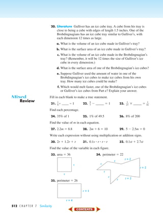 512 C H A P T E R 7 Similarity
20. Literature Gulliver has an ice cube tray. A cube from his tray is
close to being a cube with edges of length 1.5 inches. One of the
Brobdingnagians has an ice cube tray similar to Gulliver’s, with
each dimension 12 times as large.
a. What is the volume of an ice cube made in Gulliver’s tray?
b. What is the surface area of an ice cube made in Gulliver’s tray?
c. What is the volume of an ice cube made in the Brobdingnagian’s
tray? (Remember, it will be 12 times the size of Gulliver’s ice
cube in every dimension.)
d. What is the surface area of one of the Brobdingnagian’s ice cubes?
e. Suppose Gulliver used the amount of water in one of the
Brobdingnagian’s ice cubes to make ice cubes from his own
tray. How many ice cubes could he make?
f. Which would melt faster, one of the Brobdingnagian’s ice cubes
or Gulliver’s ice cubes from Part e? Explain your answer.
Fill in each blank to make a true statement.
21. ᎏ
1
9
ᎏϩ _____ ϭ 1 22. ᎏ
9
7
ᎏ Ϫ _____ ϭ 1 23. ᎏ
2
1
7
ᎏ ϫ _____ ϭ ᎏ
8
1
1
ᎏ
Find each percentage.
24. 35% of 1 25. 1% of 49.5 26. 8% of 200
Find the value of m in each equation.
27. 2.2m ϭ 8.8 28. 2m ϩ 6 ϭ 10 29. 5 Ϫ 2.5m ϭ 0
Write each expression without using multiplication or addition signs.
30. 2r ϩ 1.2r ϩ r 31. 0.1s ؒ r ؒ r ؒ r 32. 0.1st ϩ 2.7st
Find the value of the variable in each figure.
33. area ϭ 36 34. perimeter ϭ 22
35. perimeter ϭ 26
r ؉ 1
r ؉ 4
t
t
t
t t ؉ 2
t ؉ 2
t ؉ 2
t
s
s
Review
Mixed
450-517_07elMSMgr7 1/4/04 9:32 AM Page 512
 