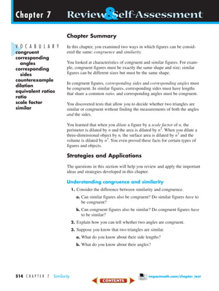 Chapter Summary
In this chapter, you examined two ways in which figures can be consid-
ered the same: congruence and similarity.
You looked at characteristics of congruent and similar figures. For exam-
ple, congruent figures must be exactly the same shape and size; similar
figures can be different sizes but must be the same shape.
In congruent figures, corresponding sides and corresponding angles must
be congruent. In similar figures, corresponding sides must have lengths
that share a common ratio, and corresponding angles must be congruent.
You discovered tests that allow you to decide whether two triangles are
similar or congruent without finding the measurements of both the angles
and the sides.
You learned that when you dilate a figure by a scale factor of n, the
perimeter is dilated by n and the area is dilated by n2
. When you dilate a
three-dimensional object by n, the surface area is dilated by n2
and the
volume is dilated by n3
. You even proved these facts for certain types of
figures and objects.
Strategies and Applications
The questions in this section will help you review and apply the important
ideas and strategies developed in this chapter.
Understanding congruence and similarity
1. Consider the difference between similarity and congruence.
a. Can similar figures also be congruent? Do similar figures have to
be congruent?
b. Can congruent figures also be similar? Do congruent figures have
to be similar?
2. Explain how you can tell whether two angles are congruent.
3. Suppose you know that two triangles are similar.
a. What do you know about their side lengths?
b. What do you know about their angles?
Chapter 7Chapter 7 &Review Self-Assessment
V O C A B U L A R Y
congruent
corresponding
angles
corresponding
sides
counterexample
dilation
equivalent ratios
ratio
scale factor
similar
514 C H A P T E R 7 Similarity impactmath.com/chapter_test
450-517_07elMSMgr7 6/7/04 5:25 PM Page 514
 