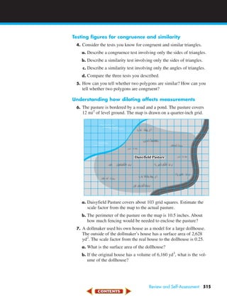 Testing figures for congruence and similarity
4. Consider the tests you know for congruent and similar triangles.
a. Describe a congruence test involving only the sides of triangles.
b. Describe a similarity test involving only the sides of triangles.
c. Describe a similarity test involving only the angles of triangles.
d. Compare the three tests you described.
5. How can you tell whether two polygons are similar? How can you
tell whether two polygons are congruent?
Understanding how dilating affects measurements
6. The pasture is bordered by a road and a pond. The pasture covers
12 mi2
of level ground. The map is drawn on a quarter-inch grid.
a. Daisyfield Pasture covers about 103 grid squares. Estimate the
scale factor from the map to the actual pasture.
b. The perimeter of the pasture on the map is 10.5 inches. About
how much fencing would be needed to enclose the pasture?
7. A dollmaker used his own house as a model for a large dollhouse.
The outside of the dollmaker’s house has a surface area of 2,628
yd2
. The scale factor from the real house to the dollhouse is 0.25.
a. What is the surface area of the dollhouse?
b. If the original house has a volume of 6,160 yd3
, what is the vol-
ume of the dollhouse?
Daisyfield Pasture
Review and Self-Assessment 515
450-517_07elMSMgr7 6/7/04 5:25 PM Page 515
 