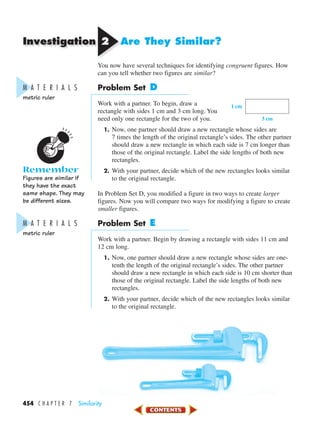 Investigation
454 C H A P T E R 7 Similarity
22 Are They Similar?
You now have several techniques for identifying congruent figures. How
can you tell whether two figures are similar?
Problem Set D
Work with a partner. To begin, draw a
rectangle with sides 1 cm and 3 cm long. You
need only one rectangle for the two of you.
1. Now, one partner should draw a new rectangle whose sides are
7 times the length of the original rectangle’s sides. The other partner
should draw a new rectangle in which each side is 7 cm longer than
those of the original rectangle. Label the side lengths of both new
rectangles.
2. With your partner, decide which of the new rectangles looks similar
to the original rectangle.
In Problem Set D, you modified a figure in two ways to create larger
figures. Now you will compare two ways for modifying a figure to create
smaller figures.
Problem Set E
Work with a partner. Begin by drawing a rectangle with sides 11 cm and
12 cm long.
1. Now, one partner should draw a new rectangle whose sides are one-
tenth the length of the original rectangle’s sides. The other partner
should draw a new rectangle in which each side is 10 cm shorter than
those of the original rectangle. Label the side lengths of both new
rectangles.
2. With your partner, decide which of the new rectangles looks similar
to the original rectangle.
1 cm
3 cm
M A T E R I A L S
metric ruler
Remember
Figures are similar if
they have the exact
same shape. They may
be different sizes.
M A T E R I A L S
metric ruler
450-517_07elMSMgr7 1/4/04 9:13 AM Page 454
 