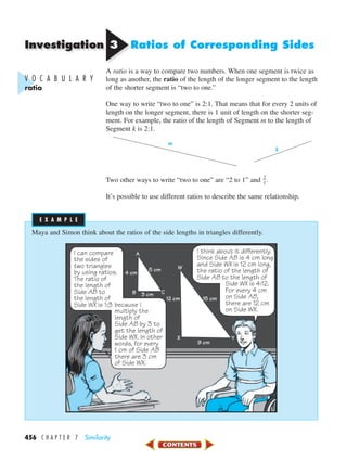 Investigation
456 C H A P T E R 7 Similarity
33 Ratios of Corresponding Sides
A ratio is a way to compare two numbers. When one segment is twice as
long as another, the ratio of the length of the longer segment to the length
of the shorter segment is “two to one.”
One way to write “two to one” is 2:1. That means that for every 2 units of
length on the longer segment, there is 1 unit of length on the shorter seg-
ment. For example, the ratio of the length of Segment m to the length of
Segment k is 2:1.
Two other ways to write “two to one” are “2 to 1” and ᎏ
2
1
ᎏ.
It’s possible to use different ratios to describe the same relationship.
m
k
V O C A B U L A R Y
ratio
Maya and Simon think about the ratios of the side lengths in triangles differently.
I can compare
the sides of
two triangles
by using ratios.
The ratio of
the length of
Side AB to
the length of
Side WX is 1:3 because I
multiply the
length of
Side AB by 3 to
get the length of
Side WX. In other
words, for every
1 cm of Side AB
there are 3 cm
of Side WX.
I think about it differently.
Since Side AB is 4 cm long
and Side WX is 12 cm long,
the ratio of the length of
Side AB to the length of
Side WX is 4:12.
For every 4 cm
on Side AB,
there are 12 cm
on Side WX.
A
B C
5 cm
3 cm
4 cm
W
YX
15 cm
9 cm
12 cm
E X A M P L EE X A M P L E
450-517_07elMSMgr7 1/4/04 9:14 AM Page 456
 