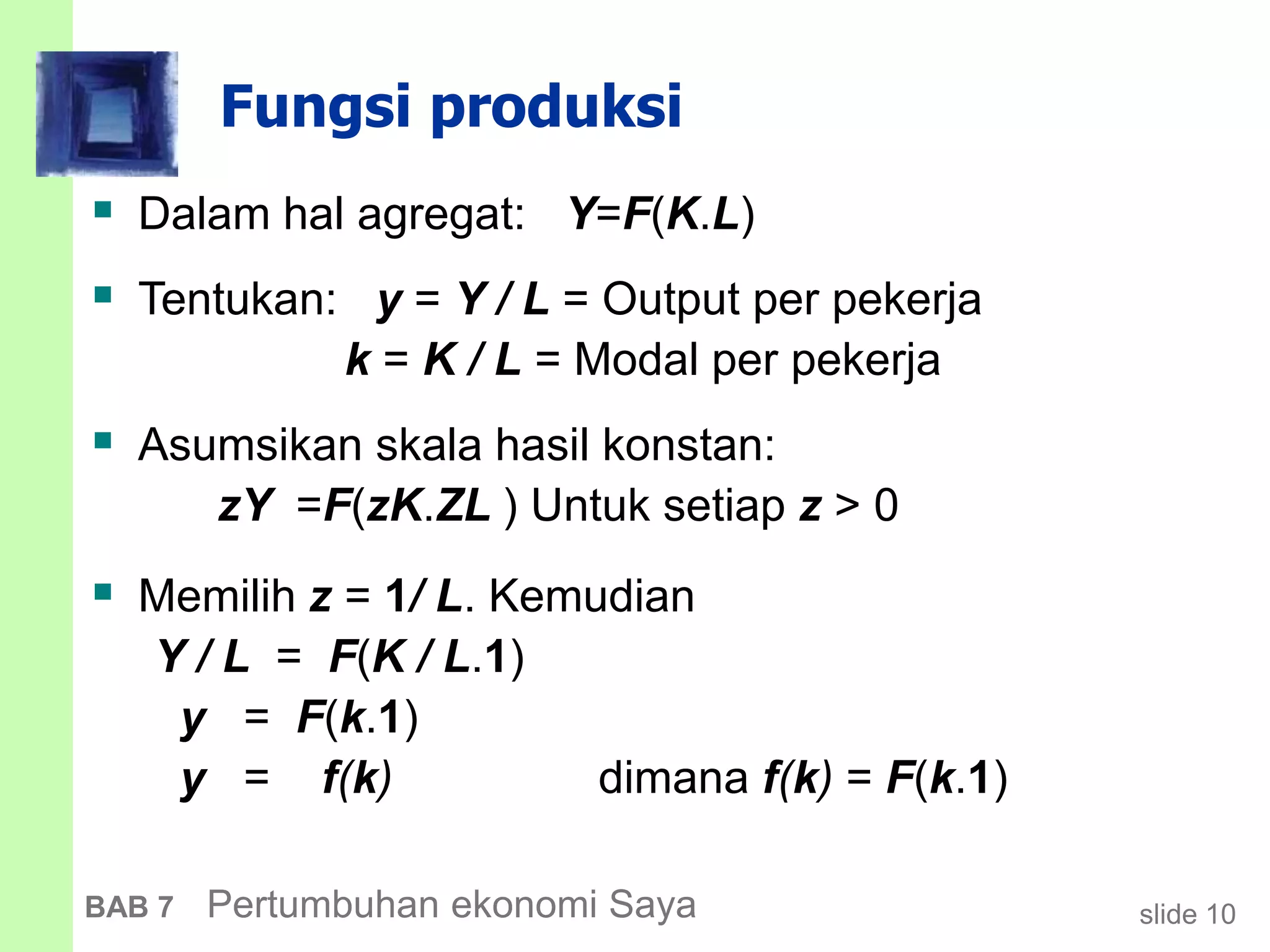 slide 10BAB 7 Pertumbuhan ekonomi Saya
Fungsi produksi
 Dalam hal agregat: Y=F(K.L)
 Tentukan: y = Y / L = Output per pekerja
k = K / L = Modal per pekerja
 Asumsikan skala hasil konstan:
zY =F(zK.ZL ) Untuk setiap z > 0
 Memilih z = 1/ L. Kemudian
Y / L = F(K / L.1)
y = F(k.1)
y = f(k) dimana f(k) = F(k.1)
 