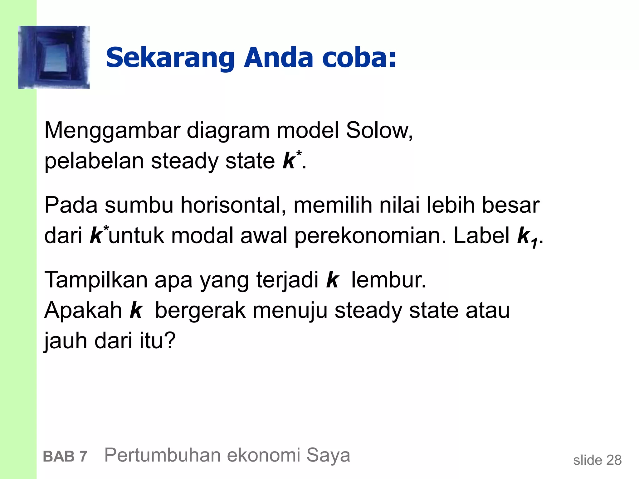 slide 28BAB 7 Pertumbuhan ekonomi Saya
Sekarang Anda coba:
Menggambar diagram model Solow,
pelabelan steady state k*.
Pada sumbu horisontal, memilih nilai lebih besar
dari k*untuk modal awal perekonomian. Label k1.
Tampilkan apa yang terjadi k lembur.
Apakah k bergerak menuju steady state atau
jauh dari itu?
 