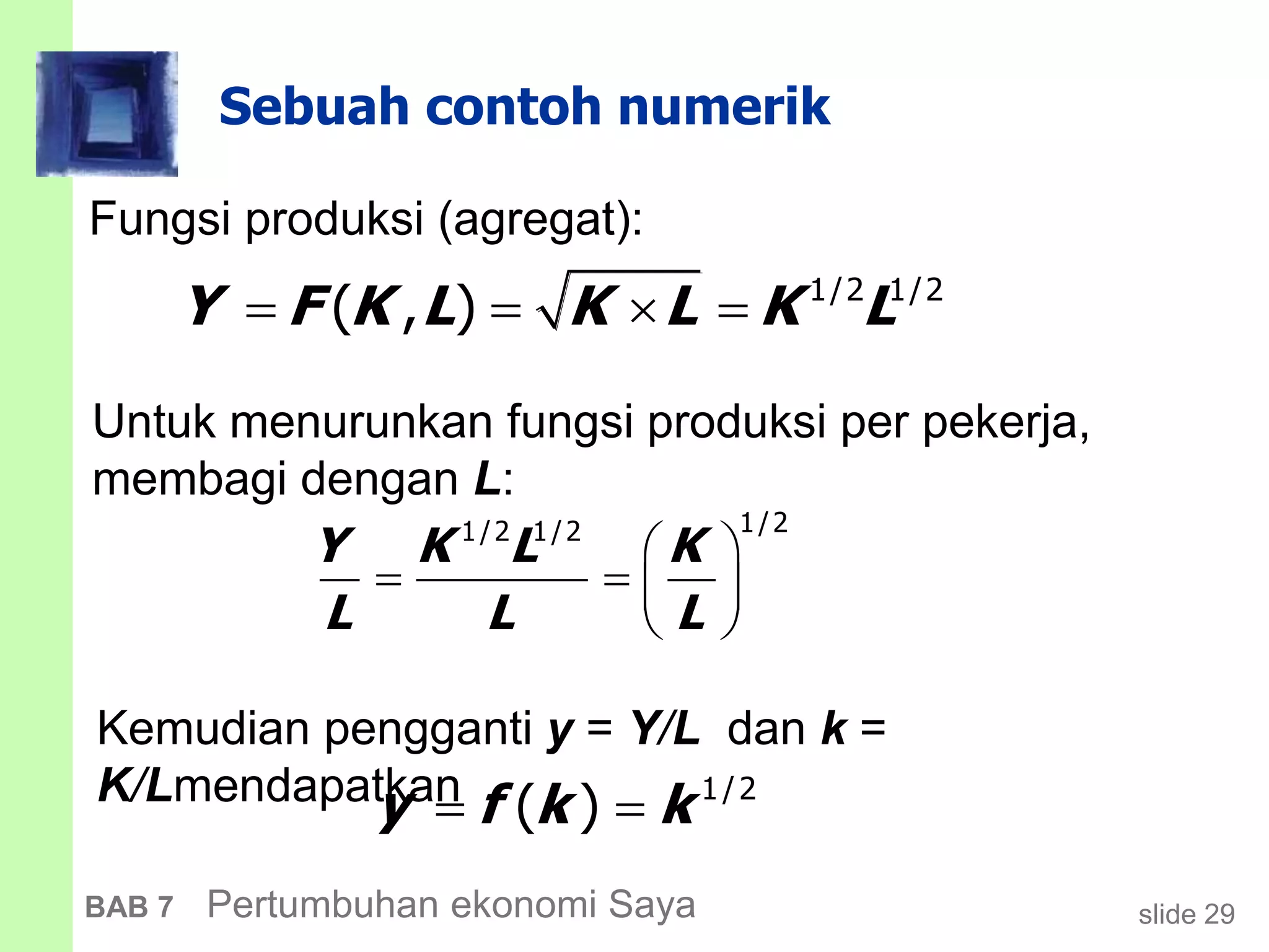 slide 29BAB 7 Pertumbuhan ekonomi Saya
Sebuah contoh numerik
Fungsi produksi (agregat):
    1/2 1/2
( , )Y F K L K L K L
 
   
 
1/21/2 1/2
Y K L K
L L L
  1/2
( )y f k k
Untuk menurunkan fungsi produksi per pekerja,
membagi dengan L:
Kemudian pengganti y = Y/L dan k =
K/Lmendapatkan
 