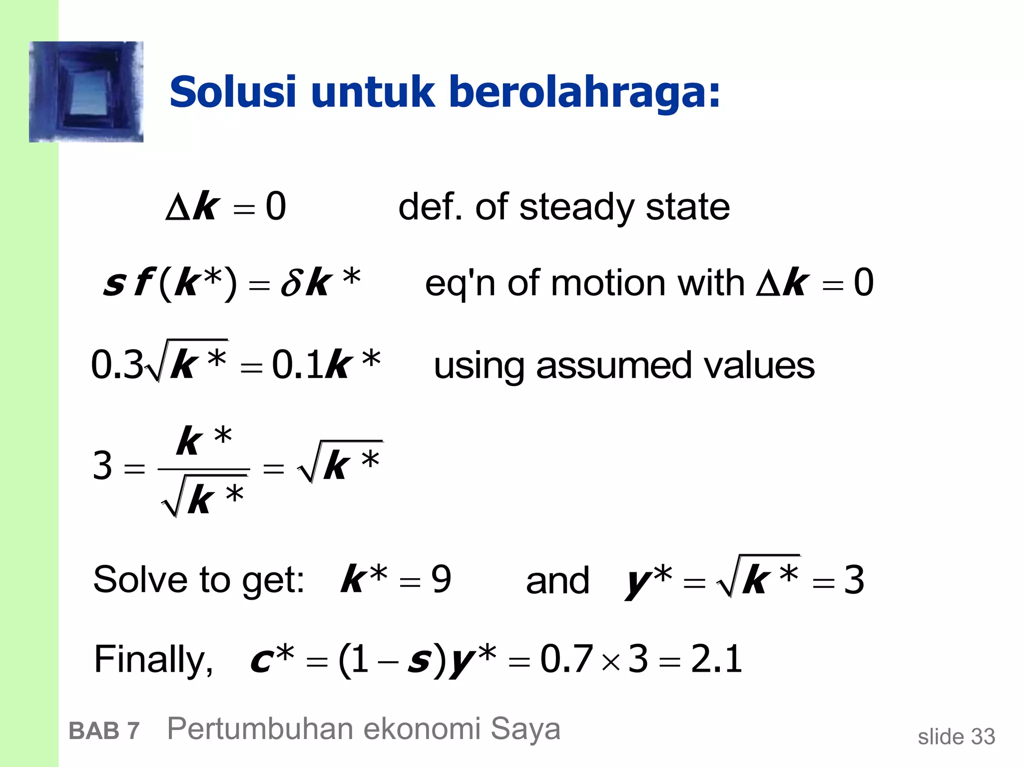 slide 33BAB 7 Pertumbuhan ekonomi Saya
Solusi untuk berolahraga:
def. of steady statek  0
and y k * * 3
eq'n of motion withs f k k k ( *) * 0
using assumed valuesk k0.3 * 0.1 *
*
3 *
*
k
k
k
 
Solve to get: k * 9
Finally, c s y    * (1 ) * 0.7 3 2.1
 