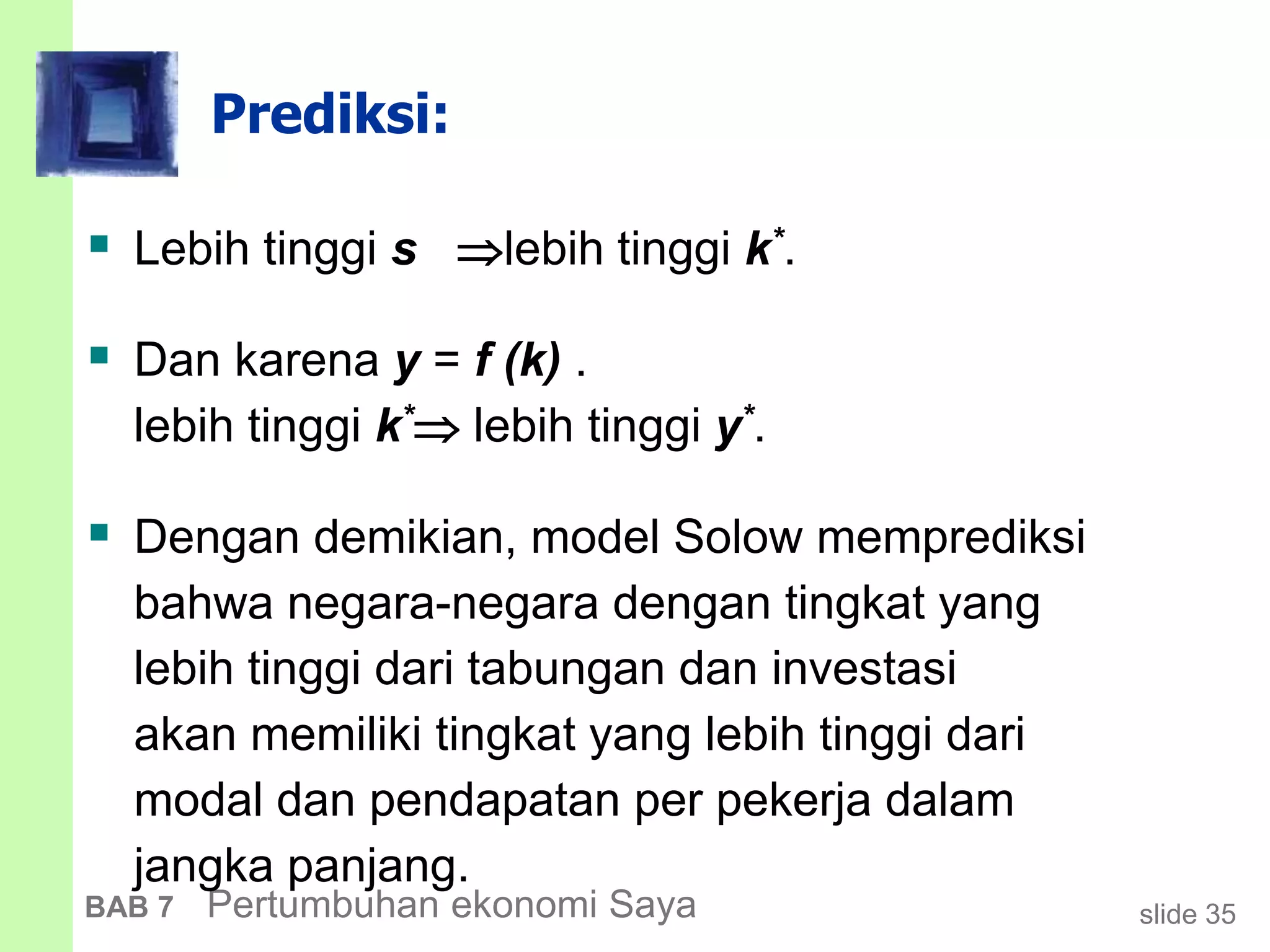 slide 35BAB 7 Pertumbuhan ekonomi Saya
Prediksi:
 Lebih tinggi s lebih tinggi k*.
 Dan karena y = f (k) .
lebih tinggi k* lebih tinggi y*.
 Dengan demikian, model Solow memprediksi
bahwa negara-negara dengan tingkat yang
lebih tinggi dari tabungan dan investasi
akan memiliki tingkat yang lebih tinggi dari
modal dan pendapatan per pekerja dalam
jangka panjang.
 