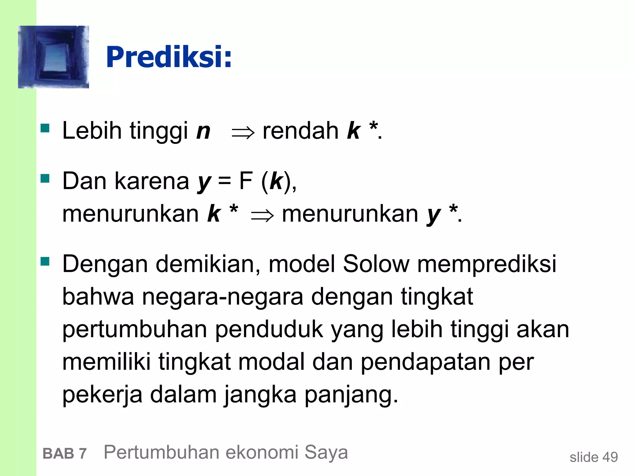 slide 49BAB 7 Pertumbuhan ekonomi Saya
Prediksi:
 Lebih tinggi n  rendah k *.
 Dan karena y = F (k),
menurunkan k *  menurunkan y *.
 Dengan demikian, model Solow memprediksi
bahwa negara-negara dengan tingkat
pertumbuhan penduduk yang lebih tinggi akan
memiliki tingkat modal dan pendapatan per
pekerja dalam jangka panjang.
 