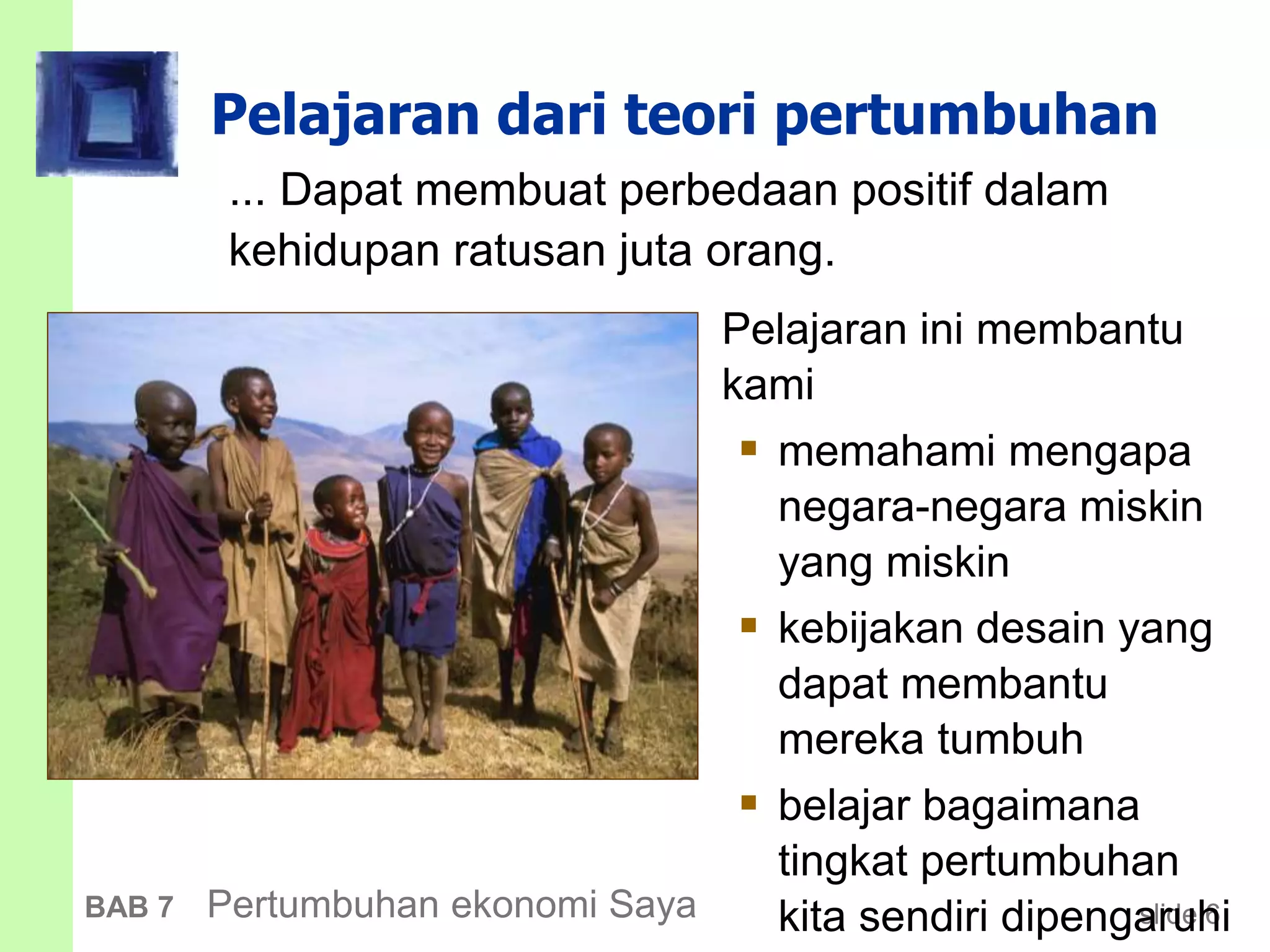 slide 6BAB 7 Pertumbuhan ekonomi Saya
Pelajaran dari teori pertumbuhan
... Dapat membuat perbedaan positif dalam
kehidupan ratusan juta orang.
Pelajaran ini membantu
kami
 memahami mengapa
negara-negara miskin
yang miskin
 kebijakan desain yang
dapat membantu
mereka tumbuh
 belajar bagaimana
tingkat pertumbuhan
kita sendiri dipengaruhi
 