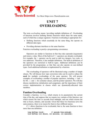 For More Https:www.ThesisScientist.com
UNIT 7
OVERLOADING
The term overloading means ‘providing multiple definitions of’. Overloading
of functions involves defining distinct functions which share the same name,
each of which has a unique signature. Function overloading is appropriate for:
 Defining functions which essentially do the same thing, but operate on
different data types.
 Providing alternate interfaces to the same function.
Function overloading is purely a programming convenience.
Operators are similar to functions in that they take operands (arguments)
and return a value. Most of the built-in C++ operators are already overloaded.
For example, the + operator can be used to add two integers, two reals, or
two addresses. Therefore, it has multiple definitions. The built-in definitions of
the operators are restricted to built-in types. Additional definitions can be
provided by the programmer, so that they can also operate on user-defined
types. Each additional definition is implemented by a function.
The overloading of operators will be illustrated using a number of simple
classes. We will discuss how type conversion rules can be used to reduce the
need for multiple overloadings of the same operator. We will present
examples of overloading a number of popular operators, including << and >>
for IO, [] and () for container classes, and the pointer operators. We will also
discuss memberwise initialization and assignment, and the importance of their
correct implementation in classes which use dynamically-allocated data
members.
Funtion Overloading
Consider a function, GetTime, which returns in its parameter(s) the current
time of the day, and suppose that we require two variants of this function: one
which returns the time as seconds from midnight, and one which returns the
time as hours, minutes, and seconds. Given that these two functions serve the
same purpose, there is no reason for them to have different names.
C++ allows functions to be overloaded, that is, the same function to have
more than one definition:
long GetTime (void); // seconds from midnight
void GetTime (int &hours, int &minutes, int &seconds);
 