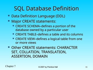 Chapter 7 © 2007 by Prentice Hall
© 2007 by Prentice Hall 11
11
SQL Database Definition
SQL Database Definition
 Data Definition Language (DDL)
Data Definition Language (DDL)
 Major CREATE statements:
Major CREATE statements:
 CREATE SCHEMA–defines a portion of the
CREATE SCHEMA–defines a portion of the
database owned by a particular user
database owned by a particular user
 CREATE TABLE–defines a table and its columns
CREATE TABLE–defines a table and its columns
 CREATE VIEW–defines a logical table from one
CREATE VIEW–defines a logical table from one
or more views
or more views
 Other CREATE statements: CHARACTER
Other CREATE statements: CHARACTER
SET, COLLATION, TRANSLATION,
SET, COLLATION, TRANSLATION,
ASSERTION, DOMAIN
ASSERTION, DOMAIN
 