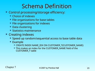 Chapter 7 © 2007 by Prentice Hall
© 2007 by Prentice Hall 23
23
Schema Definition
Schema Definition
 Control processing/storage efficiency:
Control processing/storage efficiency:
 Choice of indexes
Choice of indexes
 File organizations for base tables
File organizations for base tables
 File organizations for indexes
File organizations for indexes
 Data clustering
Data clustering
 Statistics maintenance
Statistics maintenance
 Creating indexes
Creating indexes
 Speed up random/sequential access to base table data
Speed up random/sequential access to base table data
 Example
Example
 CREATE INDEX NAME_IDX ON CUSTOMER_T(CUSTOMER_NAME)
CREATE INDEX NAME_IDX ON CUSTOMER_T(CUSTOMER_NAME)
 This makes an index for the CUSTOMER_NAME field of the
This makes an index for the CUSTOMER_NAME field of the
CUSTOMER_T table
CUSTOMER_T table
 