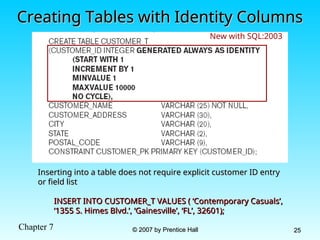 Chapter 7 © 2007 by Prentice Hall
© 2007 by Prentice Hall 25
25
Creating Tables with Identity Columns
Creating Tables with Identity Columns
Inserting into a table does not require explicit customer ID entry
Inserting into a table does not require explicit customer ID entry
or field list
or field list
INSERT INTO CUSTOMER_T VALUES ( ‘Contemporary Casuals’,
INSERT INTO CUSTOMER_T VALUES ( ‘Contemporary Casuals’,
‘1355 S. Himes Blvd.’, ‘Gainesville’, ‘FL’, 32601);
‘1355 S. Himes Blvd.’, ‘Gainesville’, ‘FL’, 32601);
New with SQL:2003
 