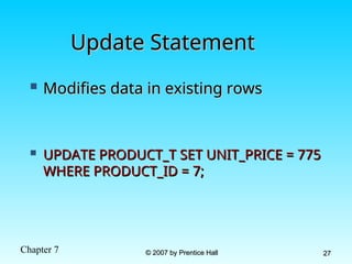 Chapter 7 © 2007 by Prentice Hall
© 2007 by Prentice Hall 27
27
Update Statement
Update Statement
 Modifies data in existing rows
Modifies data in existing rows
 UPDATE PRODUCT_T SET UNIT_PRICE = 775
UPDATE PRODUCT_T SET UNIT_PRICE = 775
WHERE PRODUCT_ID = 7;
WHERE PRODUCT_ID = 7;
 