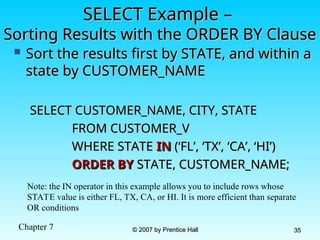 Chapter 7 © 2007 by Prentice Hall
© 2007 by Prentice Hall 35
35
SELECT Example –
SELECT Example –
Sorting Results with the ORDER BY Clause
Sorting Results with the ORDER BY Clause
 Sort the results first by STATE, and within a
Sort the results first by STATE, and within a
state by CUSTOMER_NAME
state by CUSTOMER_NAME
SELECT CUSTOMER_NAME, CITY, STATE
SELECT CUSTOMER_NAME, CITY, STATE
FROM CUSTOMER_V
FROM CUSTOMER_V
WHERE STATE
WHERE STATE IN
IN (‘FL’, ‘TX’, ‘CA’, ‘HI’)
(‘FL’, ‘TX’, ‘CA’, ‘HI’)
ORDER BY
ORDER BY STATE, CUSTOMER_NAME;
STATE, CUSTOMER_NAME;
Note: the IN operator in this example allows you to include rows whose
STATE value is either FL, TX, CA, or HI. It is more efficient than separate
OR conditions
 