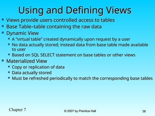 Chapter 7 © 2007 by Prentice Hall
© 2007 by Prentice Hall 38
38
Using and Defining Views
Using and Defining Views
 Views provide users controlled access to tables
Views provide users controlled access to tables
 Base Table–table containing the raw data
Base Table–table containing the raw data
 Dynamic View
Dynamic View
 A “virtual table” created dynamically upon request by a user
A “virtual table” created dynamically upon request by a user
 No data actually stored; instead data from base table made available
No data actually stored; instead data from base table made available
to user
to user
 Based on SQL SELECT statement on base tables or other views
Based on SQL SELECT statement on base tables or other views
 Materialized View
Materialized View
 Copy or replication of data
Copy or replication of data
 Data actually stored
Data actually stored
 Must be refreshed periodically to match the corresponding base tables
Must be refreshed periodically to match the corresponding base tables
 